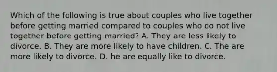 Which of the following is true about couples who live together before getting married compared to couples who do not live together before getting married? A. They are less likely to divorce. B. They are more likely to have children. C. The are more likely to divorce. D. he are equally like to divorce.