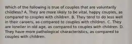 Which of the following is true of couples that are voluntarily childless? A. They are more likely to be vital, happy couples, as compared to couples with children. B. They tend to do less well in their careers, as compared to couples with children. C. They are lonelier in old age, as compared to couples with children. D. They have more pathological characteristics, as compared to couples with children.