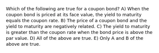 Which of the following are true for a coupon bond? A) When the coupon bond is priced at its face value, the yield to maturity equals the coupon rate. B) The price of a coupon bond and the yield to maturity are negatively related. C) The yield to maturity is greater than the coupon rate when the bond price is above the par value. D) All of the above are true. E) Only A and B of the above are true.