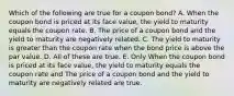 Which of the following are true for a coupon bond? A. When the coupon bond is priced at its face value, the yield to maturity equals the coupon rate. B. The price of a coupon bond and the yield to maturity are negatively related. C. The yield to maturity is greater than the coupon rate when the bond price is above the par value. D. All of these are true. E. Only When the coupon bond is priced at its face value, the yield to maturity equals the coupon rate and The price of a coupon bond and the yield to maturity are negatively related are true.