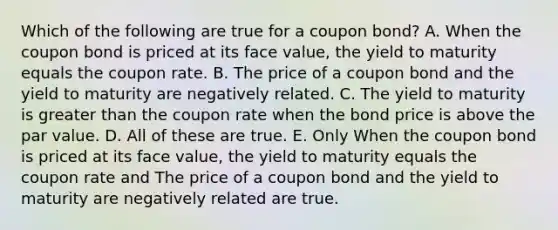 Which of the following are true for a coupon bond? A. When the coupon bond is priced at its face value, the yield to maturity equals the coupon rate. B. The price of a coupon bond and the yield to maturity are negatively related. C. The yield to maturity is greater than the coupon rate when the bond price is above the par value. D. All of these are true. E. Only When the coupon bond is priced at its face value, the yield to maturity equals the coupon rate and The price of a coupon bond and the yield to maturity are negatively related are true.