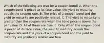 Which of the following are true for a coupon bond? A. When the coupon bond is priced at its face value, the yield to maturity equals the coupon rate. B. The price of a coupon bond and the yield to maturity are positively related. C. The yield to maturity is greater than the coupon rate when the bond price is above the par value. D. All of these are true. E. Only When the coupon bond is priced at its face value, the yield to maturity equals the coupon rate and The price of a coupon bond and the yield to maturity are positively related are true.