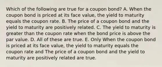 Which of the following are true for a coupon bond? A. When the coupon bond is priced at its face value, the yield to maturity equals the coupon rate. B. The price of a coupon bond and the yield to maturity are positively related. C. The yield to maturity is greater than the coupon rate when the bond price is above the par value. D. All of these are true. E. Only When the coupon bond is priced at its face value, the yield to maturity equals the coupon rate and The price of a coupon bond and the yield to maturity are positively related are true.