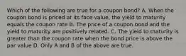 Which of the following are true for a coupon bond? A. When the coupon bond is priced at its face value, the yield to maturity equals the coupon rate B. The price of a coupon bond and the yield to maturity are positively related. C. The yield to maturity is greater than the coupon rate when the bond price is above the par value D. Only A and B of the above are true.