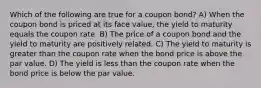 Which of the following are true for a coupon bond? A) When the coupon bond is priced at its face value, the yield to maturity equals the coupon rate. B) The price of a coupon bond and the yield to maturity are positively related. C) The yield to maturity is greater than the coupon rate when the bond price is above the par value. D) The yield is less than the coupon rate when the bond price is below the par value.