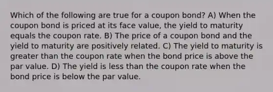 Which of the following are true for a coupon bond? A) When the coupon bond is priced at its face value, the yield to maturity equals the coupon rate. B) The price of a coupon bond and the yield to maturity are positively related. C) The yield to maturity is greater than the coupon rate when the bond price is above the par value. D) The yield is less than the coupon rate when the bond price is below the par value.