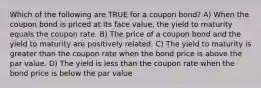 Which of the following are TRUE for a coupon bond? A) When the coupon bond is priced at its face value, the yield to maturity equals the coupon rate. B) The price of a coupon bond and the yield to maturity are positively related. C) The yield to maturity is greater than the coupon rate when the bond price is above the par value. D) The yield is less than the coupon rate when the bond price is below the par value