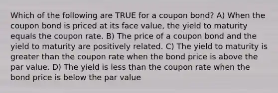 Which of the following are TRUE for a coupon bond? A) When the coupon bond is priced at its face value, the yield to maturity equals the coupon rate. B) The price of a coupon bond and the yield to maturity are positively related. C) The yield to maturity is <a href='https://www.questionai.com/knowledge/ktgHnBD4o3-greater-than' class='anchor-knowledge'>greater than</a> the coupon rate when the bond price is above the par value. D) The yield is <a href='https://www.questionai.com/knowledge/k7BtlYpAMX-less-than' class='anchor-knowledge'>less than</a> the coupon rate when the bond price is below the par value