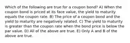 Which of the following are true for a coupon bond? A) When the coupon bond is priced at its face value, the yield to maturity equals the coupon rate. B) The price of a coupon bond and the yield to maturity are negatively related. C) The yield to maturity is greater than the coupon rate when the bond price is below the par value. D) All of the above are true. E) Only A and B of the above are true.