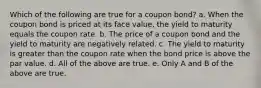 Which of the following are true for a coupon bond? a. When the coupon bond is priced at its face value, the yield to maturity equals the coupon rate. b. The price of a coupon bond and the yield to maturity are negatively related. c. The yield to maturity is greater than the coupon rate when the bond price is above the par value. d. All of the above are true. e. Only A and B of the above are true.