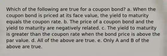 Which of the following are true for a coupon bond? a. When the coupon bond is priced at its face value, the yield to maturity equals the coupon rate. b. The price of a coupon bond and the yield to maturity are negatively related. c. The yield to maturity is greater than the coupon rate when the bond price is above the par value. d. All of the above are true. e. Only A and B of the above are true.