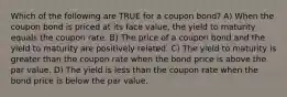 Which of the following are TRUE for a coupon bond? A) When the coupon bond is priced at its face value, the yield to maturity equals the coupon rate. B) The price of a coupon bond and the yield to maturity are positively related. C) The yield to maturity is greater than the coupon rate when the bond price is above the par value. D) The yield is less than the coupon rate when the bond price is below the par value.