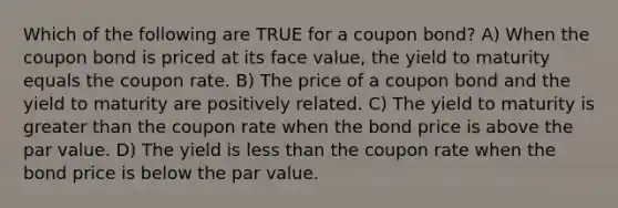 Which of the following are TRUE for a coupon bond? A) When the coupon bond is priced at its face value, the yield to maturity equals the coupon rate. B) The price of a coupon bond and the yield to maturity are positively related. C) The yield to maturity is greater than the coupon rate when the bond price is above the par value. D) The yield is less than the coupon rate when the bond price is below the par value.