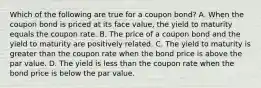 Which of the following are true for a coupon bond? A. When the coupon bond is priced at its face value, the yield to maturity equals the coupon rate. B. The price of a coupon bond and the yield to maturity are positively related. C. The yield to maturity is greater than the coupon rate when the bond price is above the par value. D. The yield is less than the coupon rate when the bond price is below the par value.