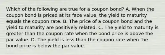 Which of the following are true for a coupon bond? A. When the coupon bond is priced at its face value, the yield to maturity equals the coupon rate. B. The price of a coupon bond and the yield to maturity are positively related. C. The yield to maturity is <a href='https://www.questionai.com/knowledge/ktgHnBD4o3-greater-than' class='anchor-knowledge'>greater than</a> the coupon rate when the bond price is above the par value. D. The yield is <a href='https://www.questionai.com/knowledge/k7BtlYpAMX-less-than' class='anchor-knowledge'>less than</a> the coupon rate when the bond price is below the par value.