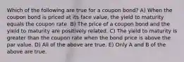 Which of the following are true for a coupon bond? A) When the coupon bond is priced at its face value, the yield to maturity equals the coupon rate. B) The price of a coupon bond and the yield to maturity are positively related. C) The yield to maturity is greater than the coupon rate when the bond price is above the par value. D) All of the above are true. E) Only A and B of the above are true.