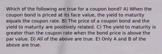 Which of the following are true for a coupon bond? A) When the coupon bond is priced at its face value, the yield to maturity equals the coupon rate. B) The price of a coupon bond and the yield to maturity are positively related. C) The yield to maturity is <a href='https://www.questionai.com/knowledge/ktgHnBD4o3-greater-than' class='anchor-knowledge'>greater than</a> the coupon rate when the bond price is above the par value. D) All of the above are true. E) Only A and B of the above are true.