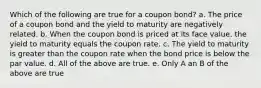 Which of the following are true for a coupon bond? a. The price of a coupon bond and the yield to maturity are negatively related. b. When the coupon bond is priced at its face value, the yield to maturity equals the coupon rate. c. The yield to maturity is greater than the coupon rate when the bond price is below the par value. d. All of the above are true. e. Only A an B of the above are true