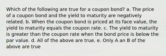 Which of the following are true for a coupon bond? a. The price of a coupon bond and the yield to maturity are negatively related. b. When the coupon bond is priced at its face value, the yield to maturity equals the coupon rate. c. The yield to maturity is greater than the coupon rate when the bond price is below the par value. d. All of the above are true. e. Only A an B of the above are true