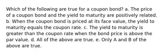 Which of the following are true for a coupon bond? a. The price of a coupon bond and the yield to maturity are positively related. b. When the coupon bond is priced at its face value, the yield to maturity equals the coupon rate. c. The yield to maturity is greater than the coupon rate when the bond price is above the par value. d. All of the above are true. e. Only A and B of the above are true.