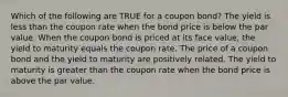 Which of the following are TRUE for a coupon bond? The yield is less than the coupon rate when the bond price is below the par value. When the coupon bond is priced at its face value, the yield to maturity equals the coupon rate. The price of a coupon bond and the yield to maturity are positively related. The yield to maturity is greater than the coupon rate when the bond price is above the par value.