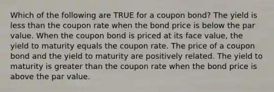 Which of the following are TRUE for a coupon bond? The yield is less than the coupon rate when the bond price is below the par value. When the coupon bond is priced at its face value, the yield to maturity equals the coupon rate. The price of a coupon bond and the yield to maturity are positively related. The yield to maturity is greater than the coupon rate when the bond price is above the par value.