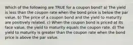 Which of the following are TRUE for a coupon bond? a) The yield is less than the coupon rate when the bond price is below the par value. b) The price of a coupon bond and the yield to maturity are positively related. c) When the coupon bond is priced at its face value, the yield to maturity equals the coupon rate. d) The yield to maturity is greater than the coupon rate when the bond price is above the par value.