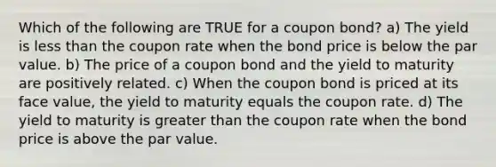 Which of the following are TRUE for a coupon bond? a) The yield is less than the coupon rate when the bond price is below the par value. b) The price of a coupon bond and the yield to maturity are positively related. c) When the coupon bond is priced at its face value, the yield to maturity equals the coupon rate. d) The yield to maturity is greater than the coupon rate when the bond price is above the par value.