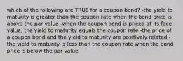 which of the following are TRUE for a coupon bond? -the yield to maturity is greater than the coupon rate when the bond price is above the par value -when the coupon bond is priced at its face value, the yield to maturity equals the coupon rate -the price of a coupon bond and the yield to maturity are positively related -the yield to maturity is less than the coupon rate when the bond price is below the par value