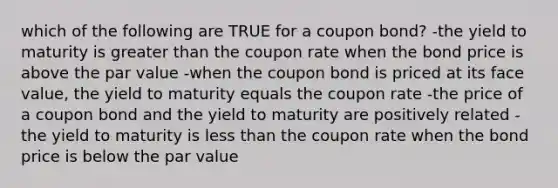 which of the following are TRUE for a coupon bond? -the yield to maturity is greater than the coupon rate when the bond price is above the par value -when the coupon bond is priced at its face value, the yield to maturity equals the coupon rate -the price of a coupon bond and the yield to maturity are positively related -the yield to maturity is less than the coupon rate when the bond price is below the par value