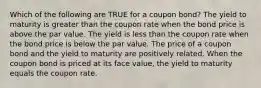 Which of the following are TRUE for a coupon bond? The yield to maturity is greater than the coupon rate when the bond price is above the par value. The yield is less than the coupon rate when the bond price is below the par value. The price of a coupon bond and the yield to maturity are positively related. When the coupon bond is priced at its face value, the yield to maturity equals the coupon rate.