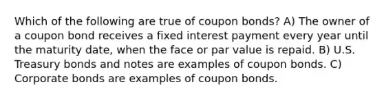 Which of the following are true of coupon bonds? A) The owner of a coupon bond receives a fixed interest payment every year until the maturity date, when the face or par value is repaid. B) U.S. Treasury bonds and notes are examples of coupon bonds. C) Corporate bonds are examples of coupon bonds.