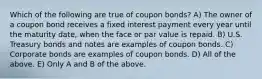 Which of the following are true of coupon bonds? A) The owner of a coupon bond receives a fixed interest payment every year until the maturity date, when the face or par value is repaid. B) U.S. Treasury bonds and notes are examples of coupon bonds. C) Corporate bonds are examples of coupon bonds. D) All of the above. E) Only A and B of the above.