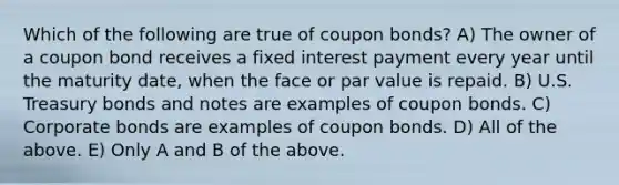 Which of the following are true of coupon bonds? A) The owner of a coupon bond receives a fixed interest payment every year until the maturity date, when the face or par value is repaid. B) U.S. Treasury bonds and notes are examples of coupon bonds. C) Corporate bonds are examples of coupon bonds. D) All of the above. E) Only A and B of the above.