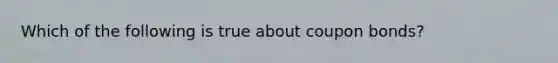 Which of the following is true about coupon bonds?