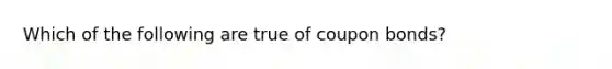 Which of the following are true of coupon bonds?