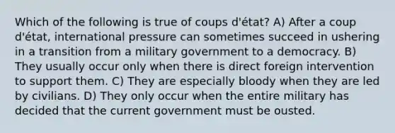 Which of the following is true of coups d'état? A) After a coup d'état, international pressure can sometimes succeed in ushering in a transition from a military government to a democracy. B) They usually occur only when there is direct foreign intervention to support them. C) They are especially bloody when they are led by civilians. D) They only occur when the entire military has decided that the current government must be ousted.