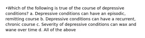 •Which of the following is true of the course of depressive conditions? a. Depressive conditions can have an episodic, remitting course b. Depressive conditions can have a recurrent, chronic course c. Severity of depressive conditions can wax and wane over time d. All of the above