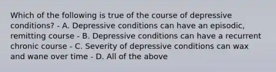 Which of the following is true of the course of depressive conditions? - A. Depressive conditions can have an episodic, remitting course - B. Depressive conditions can have a recurrent chronic course - C. Severity of depressive conditions can wax and wane over time - D. All of the above