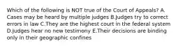 Which of the following is NOT true of the Court of Appeals? A. Cases may be heard by multiple judges B.Judges try to correct errors in law C.They are the highest court in the federal system D.Judges hear no new testimony E.Their decisions are binding only in their geographic confines