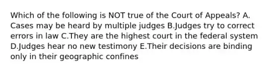 Which of the following is NOT true of the Court of Appeals? A. Cases may be heard by multiple judges B.Judges try to correct errors in law C.They are the highest court in the federal system D.Judges hear no new testimony E.Their decisions are binding only in their geographic confines