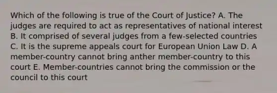 Which of the following is true of the Court of Justice? A. The judges are required to act as representatives of national interest B. It comprised of several judges from a few-selected countries C. It is the supreme appeals court for European Union Law D. A member-country cannot bring anther member-country to this court E. Member-countries cannot bring the commission or the council to this court