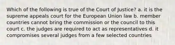 Which of the following is true of the Court of Justice? a. it is the supreme appeals court for the European Union law b. member countries cannot bring the commission or the council to this court c. the judges are required to act as representatives d. it compromises several judges from a few selected countries