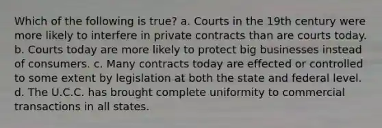 Which of the following is true? a. Courts in the 19th century were more likely to interfere in private contracts than are courts today. b. Courts today are more likely to protect big businesses instead of consumers. c. Many contracts today are effected or controlled to some extent by legislation at both the state and federal level. d. The U.C.C. has brought complete uniformity to commercial transactions in all states.