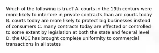 Which of the following is true? A. courts in the 19th century were more likely to interfere in private contracts than are courts today B. courts today are more likely to protect big businesses instead of consumers C. many contracts today are effected or controlled to some extent by legislation at both the state and federal level D. the UCC has brought complete uniformity to commercial transactions in all states