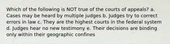 Which of the following is NOT true of the courts of appeals? a. Cases may be heard by multiple judges b. Judges try to correct errors in law c. They are the highest courts in the federal system d. Judges hear no new testimony e. Their decisions are binding only within their geographic confines