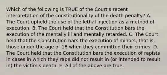 Which of the following is TRUE of the Court's recent interpretation of the constitutionality of the death penalty? A. The Court upheld the use of the lethal injection as a method of execution. B. The Court held that the Constitution bars the execution of the mentally ill and mentally retarded. C. The Court held that the Constitution bars the execution of minors, that is, those under the age of 18 when they committed their crimes. D. The Court held that the Constitution bars the execution of rapists in cases in which they rape did not result in (or intended to result in) the victim's death. E. All of the above are true.