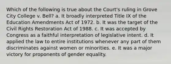 Which of the following is true about the Court's ruling in Grove City College v. Bell? a. It broadly interpreted Title IX of the Education Amendments Act of 1972. b. It was the target of the Civil Rights Restoration Act of 1988. c. It was accepted by Congress as a faithful interpretation of legislative intent. d. It applied the law to entire institutions whenever any part of them discriminates against women or minorities. e. It was a major victory for proponents of gender equality.