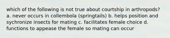 which of the following is not true about courtship in arthropods? a. never occurs in collembola (springtails) b. helps position and sychronize insects for mating c. facilitates female choice d. functions to appease the female so mating can occur