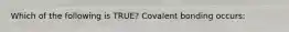 Which of the following is TRUE? Covalent bonding occurs: